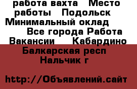 работа.вахта › Место работы ­ Подольск › Минимальный оклад ­ 36 000 - Все города Работа » Вакансии   . Кабардино-Балкарская респ.,Нальчик г.